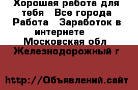 Хорошая работа для тебя - Все города Работа » Заработок в интернете   . Московская обл.,Железнодорожный г.